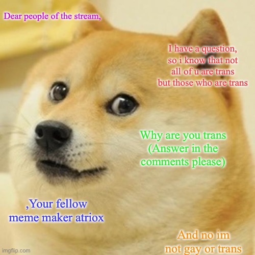 I have a question | Dear people of the stream, I have a question, so i know that not all of u are trans but those who are trans; Why are you trans

(Answer in the comments please); ,Your fellow meme maker atriox; And no im not gay or trans | image tagged in memes,doge,transgender,gay,hello there | made w/ Imgflip meme maker