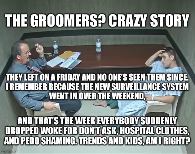 Do I See What? | THE GROOMERS? CRAZY STORY; THEY LEFT ON A FRIDAY AND NO ONE’S SEEN THEM SINCE.
 I REMEMBER BECAUSE THE NEW SURVEILLANCE SYSTEM 
WENT IN OVER THE WEEKEND, AND THAT’S THE WEEK EVERYBODY SUDDENLY DROPPED WOKE FOR DON’T ASK, HOSPITAL CLOTHES, AND PEDO SHAMING. TRENDS AND KIDS, AM I RIGHT? | image tagged in are the demons in the room with us | made w/ Imgflip meme maker