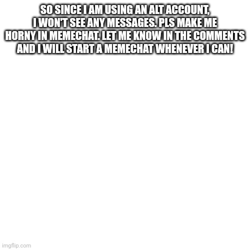 (Mod not: who's alt is this??) | SO SINCE I AM USING AN ALT ACCOUNT, I WON'T SEE ANY MESSAGES. PLS MAKE ME HORNY IN MEMECHAT. LET ME KNOW IN THE COMMENTS AND I WILL START A MEMECHAT WHENEVER I CAN! | image tagged in memes,blank transparent square | made w/ Imgflip meme maker