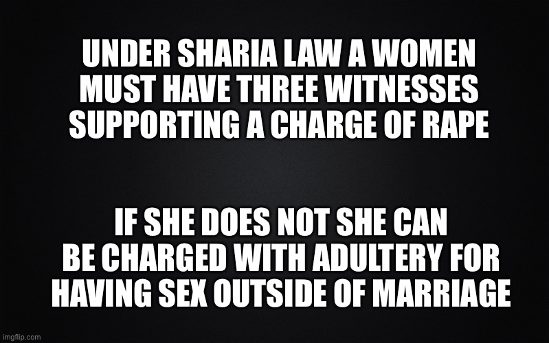 Solid Black Background | UNDER SHARIA LAW A WOMEN MUST HAVE THREE WITNESSES SUPPORTING A CHARGE OF RAPE IF SHE DOES NOT SHE CAN BE CHARGED WITH ADULTERY FOR HAVING S | image tagged in solid black background | made w/ Imgflip meme maker