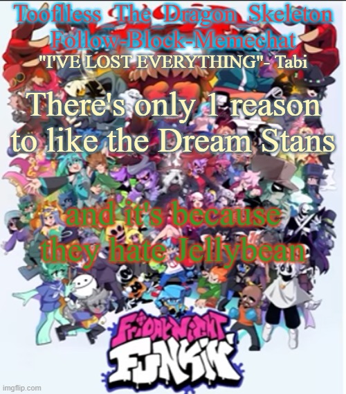 They also call him cringe, so I guess they're alright for a while | There's only 1 reason to like the Dream Stans; and it's because they hate Jellybean | image tagged in skid/tooflless new fnf temp | made w/ Imgflip meme maker