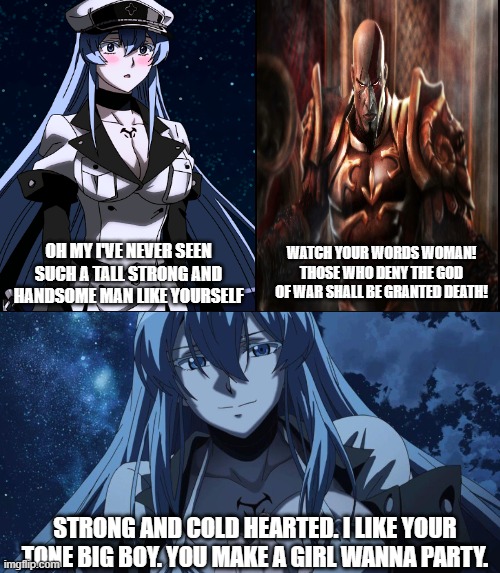 Esdeath x Kratos |  WATCH YOUR WORDS WOMAN! THOSE WHO DENY THE GOD OF WAR SHALL BE GRANTED DEATH! OH MY I'VE NEVER SEEN SUCH A TALL STRONG AND HANDSOME MAN LIKE YOURSELF; STRONG AND COLD HEARTED. I LIKE YOUR TONE BIG BOY. YOU MAKE A GIRL WANNA PARTY. | image tagged in anime girl,anime meme,video games,god of war,waifu | made w/ Imgflip meme maker