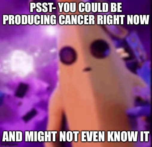 n a n a | PSST- YOU COULD BE PRODUCING CANCER RIGHT NOW; AND MIGHT NOT EVEN KNOW IT | image tagged in n a n a | made w/ Imgflip meme maker