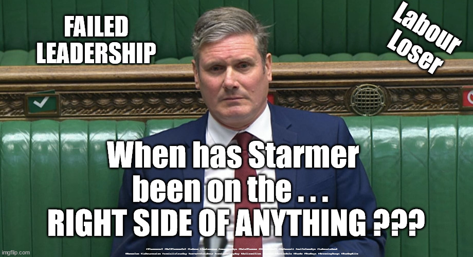 Starmer - Failed Leadership | FAILED
LEADERSHIP; Labour 
Loser; When has Starmer 
been on the . . .  
RIGHT SIDE OF ANYTHING ??? #Starmerout #GetStarmerOut #Labour #JonLansman #wearecorbyn #KeirStarmer #DianeAbbott #McDonnell #cultofcorbyn #labourisdead #Momentum #labourracism #socialistsunday #nevervotelabour #socialistanyday #Antisemitism #Savile #SavileGate #Paedo #Worboys #GroomingGangs #Paedophile | image tagged in starmerout,labourisdead,cultofcorbyn,labour loser,theleft,labour failed leadership | made w/ Imgflip meme maker