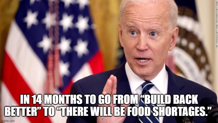 In 14 months to go from “build back better” to “there will be food shortages. | IN 14 MONTHS TO GO FROM “BUILD BACK BETTER” TO “THERE WILL BE FOOD SHORTAGES.” | image tagged in food shortages,joe biden | made w/ Imgflip meme maker