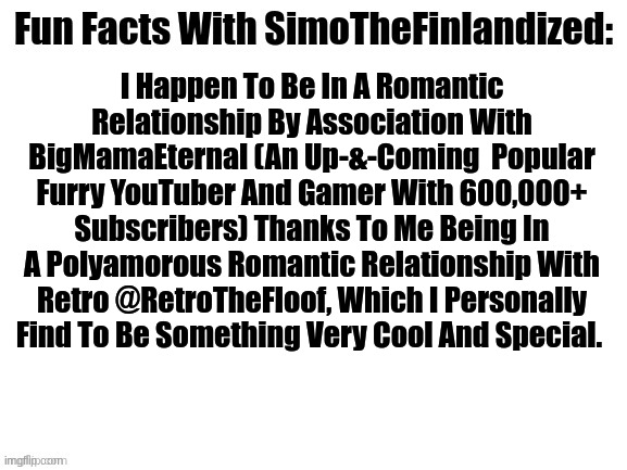 Fun Facts With SimoTheFinlandized: | I Happen To Be In A Romantic Relationship By Association With BigMamaEternal (An Up-&-Coming  Popular Furry YouTuber And Gamer With 600,000+ Subscribers) Thanks To Me Being In A Polyamorous Romantic Relationship With Retro @RetroTheFloof, Which I Personally Find To Be Something Very Cool And Special. | image tagged in fun facts with simothefinlandized,big mama eternal | made w/ Imgflip meme maker