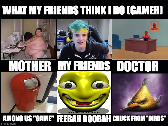 Hahahaha! | WHAT MY FRIENDS THINK I DO (GAMER); MY FRIENDS; MOTHER; DOCTOR; CHUCK FROM "BIRDS"; AMONG US "GAME"; FEEBAH DOOBAH | image tagged in what my friends think i do,memes,funny | made w/ Imgflip meme maker