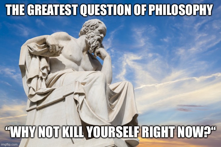 Philosophy | THE GREATEST QUESTION OF PHILOSOPHY “WHY NOT KILL YOURSELF RIGHT NOW?“ | image tagged in philosophy | made w/ Imgflip meme maker