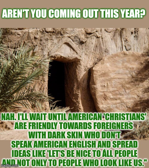 For those wondering why Jesus didn't show up past Easter. | AREN'T YOU COMING OUT THIS YEAR? NAH. I'LL WAIT UNTIL AMERICAN 'CHRISTIANS' 
ARE FRIENDLY TOWARDS FOREIGNERS 
WITH DARK SKIN WHO DON'T SPEAK AMERICAN ENGLISH AND SPREAD IDEAS LIKE 'LET'S BE NICE TO ÁLL PEOPLE AND NOT ONLY TO PEOPLE WHO LOOK LIKE US.'' | image tagged in easter,jesus,jesus christ,resurrection | made w/ Imgflip meme maker