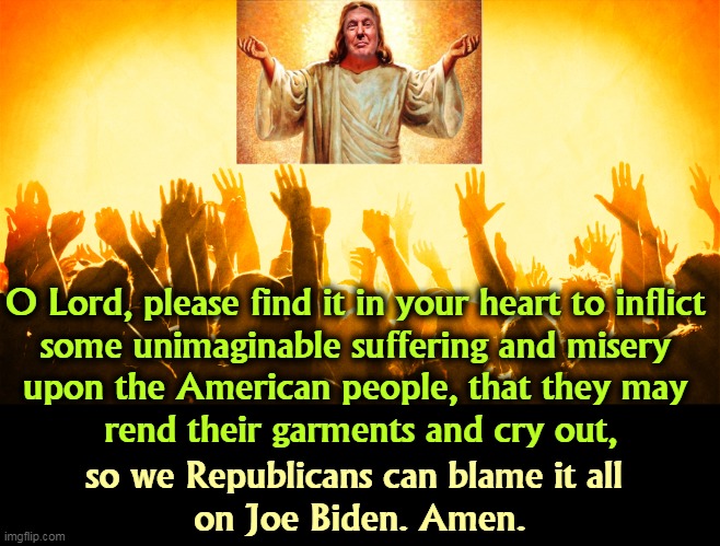 A Republican's idea of prayer. | O Lord, please find it in your heart to inflict 

some unimaginable suffering and misery 
upon the American people, that they may 
rend their garments and cry out, so we Republicans can blame it all 
on Joe Biden. Amen. | image tagged in republican,prayer,god,attack,biden | made w/ Imgflip meme maker
