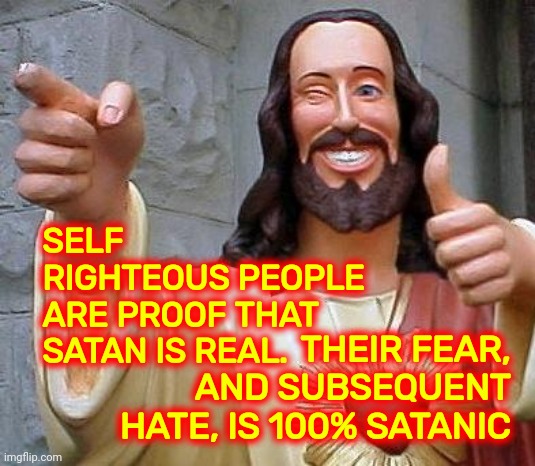 Satanic Christians | SELF RIGHTEOUS PEOPLE
ARE PROOF THAT SATAN IS REAL. THEIR FEAR, AND SUBSEQUENT HATE, IS 100% SATANIC | image tagged in jesus thanks you,satan,christians,self righteous,memes,hypocrites | made w/ Imgflip meme maker