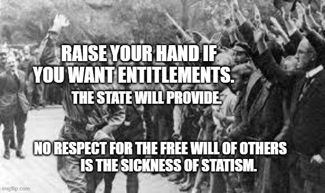 Nazi Germany Approves | RAISE YOUR HAND IF YOU WANT ENTITLEMENTS. THE STATE WILL PROVIDE.                                                               
      NO RESPECT FOR THE FREE WILL OF OTHERS              IS THE SICKNESS OF STATISM. | image tagged in nazi germany approves | made w/ Imgflip meme maker