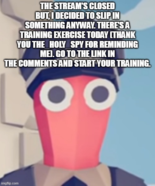 https://imgflip.com/i/6dno7q | THE STREAM'S CLOSED BUT, I DECIDED TO SLIP IN SOMETHING ANYWAY. THERE'S A TRAINING EXERCISE TODAY (THANK YOU THE_HOLY_SPY FOR REMINDING ME). GO TO THE LINK IN THE COMMENTS AND START YOUR TRAINING. | image tagged in tabs stare | made w/ Imgflip meme maker