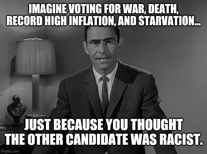 What ya voted for. | IMAGINE VOTING FOR WAR, DEATH, RECORD HIGH INFLATION, AND STARVATION... JUST BECAUSE YOU THOUGHT THE OTHER CANDIDATE WAS RACIST. | image tagged in memes | made w/ Imgflip meme maker