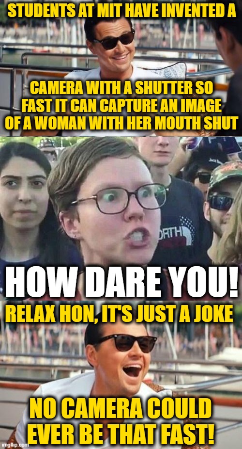 Well I Never | STUDENTS AT MIT HAVE INVENTED A; CAMERA WITH A SHUTTER SO FAST IT CAN CAPTURE AN IMAGE OF A WOMAN WITH HER MOUTH SHUT; HOW DARE YOU! RELAX HON, IT'S JUST A JOKE; NO CAMERA COULD EVER BE THAT FAST! | image tagged in memes,leonardo dicaprio wolf of wall street,triggered liberal | made w/ Imgflip meme maker