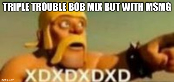 Barbarian XD | TRIPLE TROUBLE BOB MIX BUT WITH MSMG | image tagged in barbarian xd | made w/ Imgflip meme maker