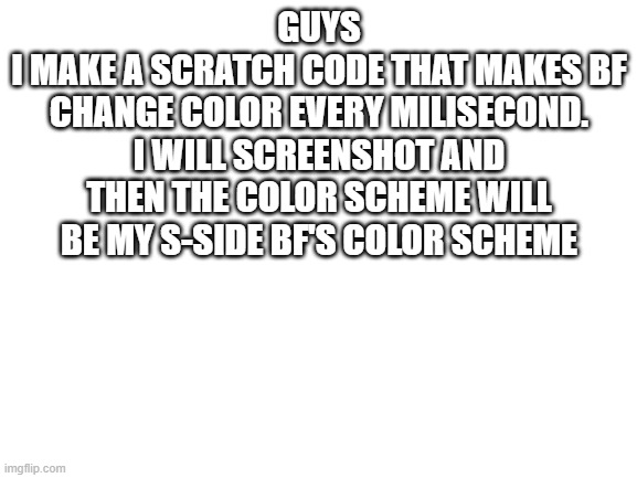 guys | GUYS
I MAKE A SCRATCH CODE THAT MAKES BF CHANGE COLOR EVERY MILISECOND.
I WILL SCREENSHOT AND THEN THE COLOR SCHEME WILL BE MY S-SIDE BF'S COLOR SCHEME | image tagged in blank white template | made w/ Imgflip meme maker