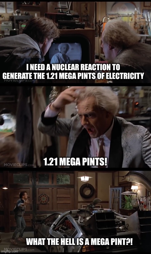1.21 Mega Pints | I NEED A NUCLEAR REACTION TO GENERATE THE 1.21 MEGA PINTS OF ELECTRICITY; 1.21 MEGA PINTS! WHAT THE HELL IS A MEGA PINT?! | image tagged in great scott,back to the future,doc,marty | made w/ Imgflip meme maker