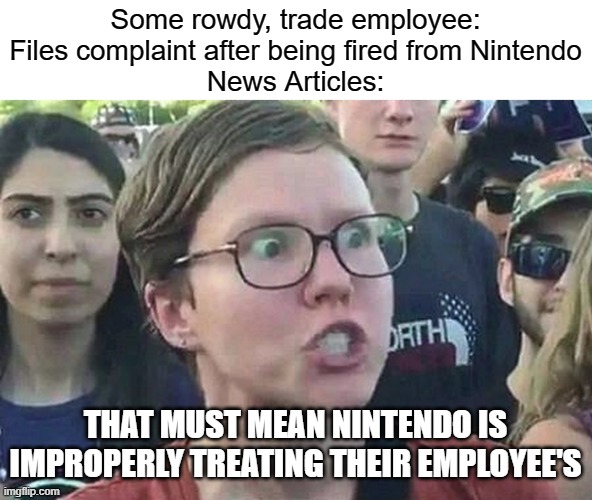I'm honestly tired about this, because there isn't enough evidence other than that 1 complaint to suggest mistreatment happened | Some rowdy, trade employee: Files complaint after being fired from Nintendo
News Articles:; THAT MUST MEAN NINTENDO IS IMPROPERLY TREATING THEIR EMPLOYEE'S | image tagged in triggered liberal,nintendo,company | made w/ Imgflip meme maker