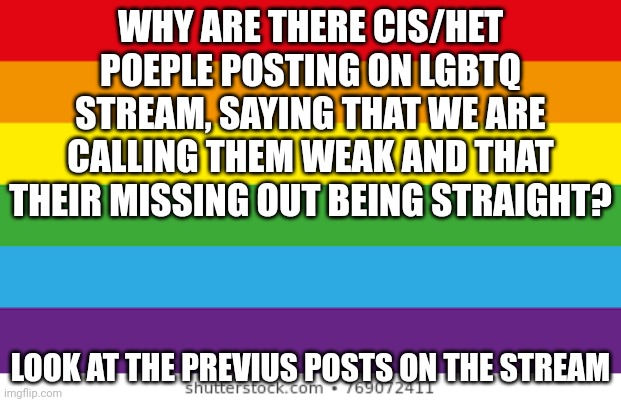 its ok to have ally's on the stream. i have a problem when you start fighting or being homo/transphobic | WHY ARE THERE CIS/HET POEPLE POSTING ON LGBTQ STREAM, SAYING THAT WE ARE CALLING THEM WEAK AND THAT THEIR MISSING OUT BEING STRAIGHT? LOOK AT THE PREVIUS POSTS ON THE STREAM | image tagged in lgbtq,question | made w/ Imgflip meme maker