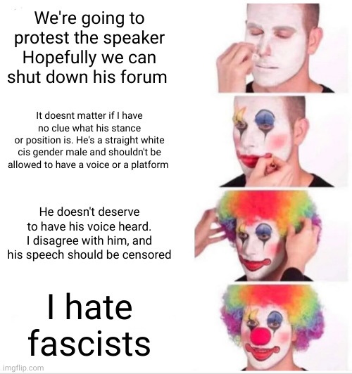 CW | We're going to protest the speaker
Hopefully we can shut down his forum; It doesnt matter if I have no clue what his stance
or position is. He's a straight white cis gender male and shouldn't be allowed to have a voice or a platform; He doesn't deserve to have his voice heard. I disagree with him, and his speech should be censored; I hate fascists | image tagged in memes,clown applying makeup | made w/ Imgflip meme maker