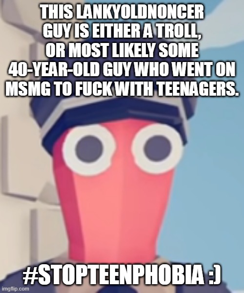 TABS Stare | THIS LANKYOLDNONCER GUY IS EITHER A TROLL, OR MOST LIKELY SOME 40-YEAR-OLD GUY WHO WENT ON MSMG TO FUCK WITH TEENAGERS. #STOPTEENPHOBIA :) | image tagged in tabs stare | made w/ Imgflip meme maker