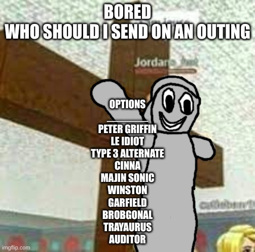 i am jeuse but with Gabriel/Satan | BORED
WHO SHOULD I SEND ON AN OUTING; OPTIONS
_______
PETER GRIFFIN
LE IDIOT
TYPE 3 ALTERNATE
CINNA
MAJIN SONIC
WINSTON
GARFIELD
BROBGONAL
TRAYAURUS
AUDITOR | image tagged in i am jeuse but with gabriel/satan | made w/ Imgflip meme maker