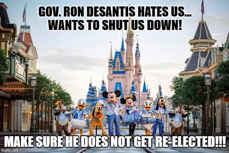 DeSantis hates Disney | GOV. RON DESANTIS HATES US...
WANTS TO SHUT US DOWN! MAKE SURE HE DOES NOT GET RE-ELECTED!!! | image tagged in disney,walt disney,mickey mouse,governor,minnie mouse,florida | made w/ Imgflip meme maker