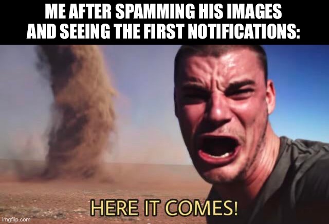 HERE IT COMES! | ME AFTER SPAMMING HIS IMAGES AND SEEING THE FIRST NOTIFICATIONS: | image tagged in here it comes | made w/ Imgflip meme maker