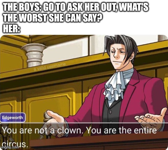 You're the entire circus | THE BOYS: GO TO ASK HER OUT, WHAT'S 
THE WORST SHE CAN SAY? 
HER: | image tagged in you are not a clown you are the entire circus | made w/ Imgflip meme maker