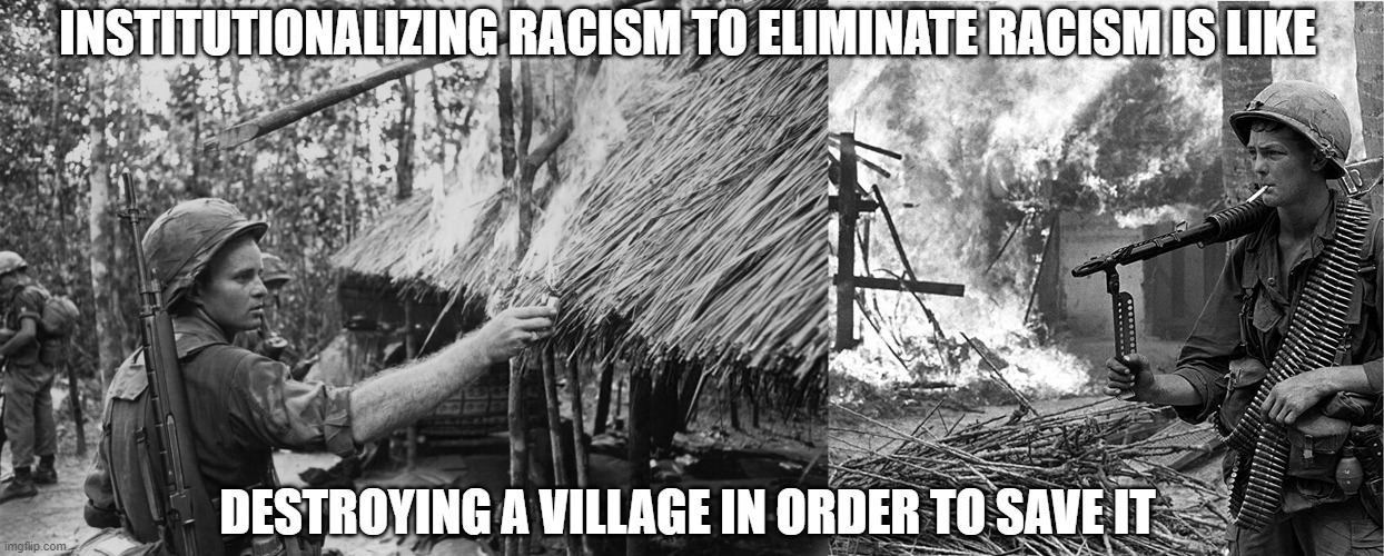 Institutionalizing racism to elminate racism is like destroying a village in order to save it. | INSTITUTIONALIZING RACISM TO ELIMINATE RACISM IS LIKE; DESTROYING A VILLAGE IN ORDER TO SAVE IT | image tagged in racism,usa,america,republican,democrat,race | made w/ Imgflip meme maker