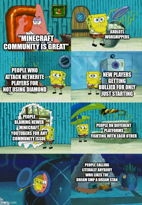 Spongebob diapers meme | AXOLOTL WORSHIPPERS; "MINECRAFT COMMUNITY IS GREAT"; PEOPLE WHO ATTACK NETHERITE PLAYERS FOR NOT USING DIAMOND; NEW PLAYERS GETTING BULLIED FOR ONLY JUST STARTING; PEOPLE BLAMING NEWER MINECRAFT YOUTUBERS FOR ANY COMMUNITY ISSUE; PEOPLE ON DIFFERENT PLATFORMS FIGHTING WITH EACH OTHER; PEOPLE CALLING LITERALLY ANYBODY WHO LIKES THE DREAM SMP A DREAM STAN | image tagged in spongebob diapers meme | made w/ Imgflip meme maker