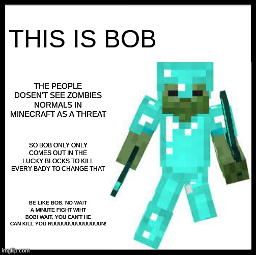 BOB THE ZOMBIE | THIS IS BOB; THE PEOPLE DOSEN'T SEE ZOMBIES NORMALS IN MINECRAFT AS A THREAT; SO BOB ONLY ONLY COMES OUT IN THE LUCKY BLOCKS TO KILL EVERY BADY TO CHANGE THAT; BE LIKE BOB, NO WAIT A MINUTE FIGHT WIHT BOB! WAIT, YOU CAN'T HE CAN KILL YOU RUUUUUUUUUUUUUUN! | image tagged in memes,funny,funny memes,this is bob,minecraft,inspiraciones positivas y ejemplares de bob | made w/ Imgflip meme maker