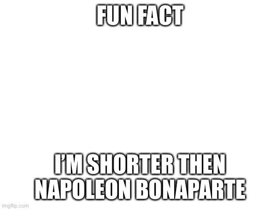 He was 5’6” I am 5’1” | FUN FACT; I’M SHORTER THEN NAPOLEON BONAPARTE | image tagged in blank white template | made w/ Imgflip meme maker