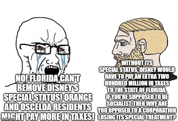 Soyboy Vs Yes Chad | WITHOUT ITS SPECIAL STATUS, DISNEY WOULD HAVE TO PAY AN EXTRA TWO HUNDRED MILLION IN TAXES TO THE STATE OF FLORIDA. IF YOU'RE SUPPOSED TO BE SOCIALIST, THEN WHY ARE YOU OPPOSED TO A CORPORATION LOSING ITS SPECIAL TREATMENT? NO! FLORIDA CAN'T REMOVE DISNEY'S SPECIAL STATUS! ORANGE AND OSCELOA RESIDENTS MIGHT PAY MORE IN TAXES! | image tagged in soyboy vs yes chad | made w/ Imgflip meme maker