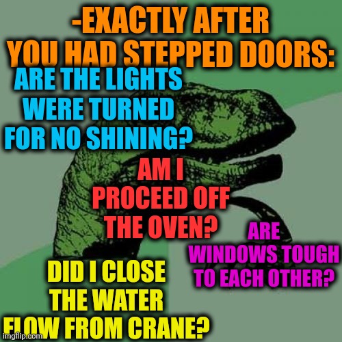-My expectations of something wrong. | -EXACTLY AFTER YOU HAD STEPPED DOORS:; ARE THE LIGHTS WERE TURNED FOR NO SHINING? AM I PROCEED OFF THE OVEN? ARE WINDOWS TOUGH TO EACH OTHER? DID I CLOSE THE WATER FLOW FROM CRANE? | image tagged in memes,philosoraptor,the doors,just walk away,i have several questions,something s wrong | made w/ Imgflip meme maker