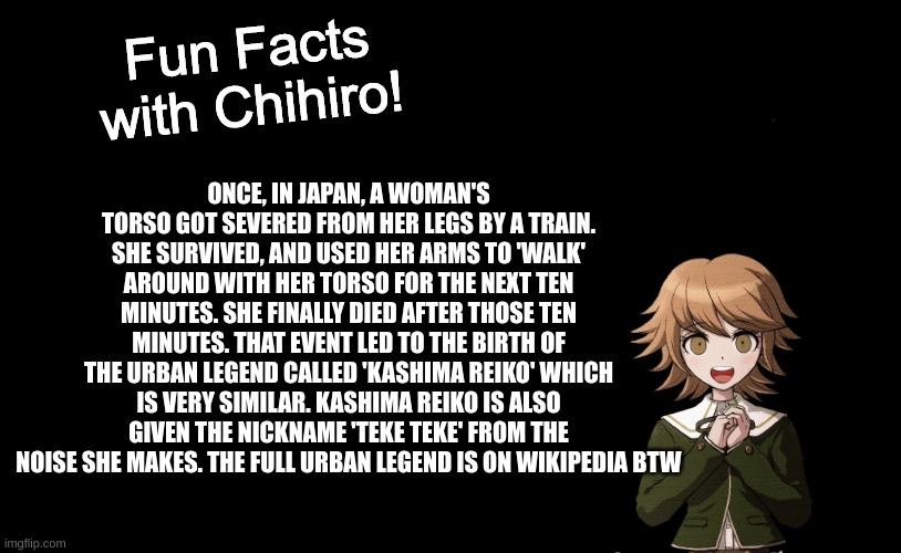 i'd elaborate more but then it'd be a full-on story | ONCE, IN JAPAN, A WOMAN'S TORSO GOT SEVERED FROM HER LEGS BY A TRAIN. SHE SURVIVED, AND USED HER ARMS TO 'WALK' AROUND WITH HER TORSO FOR THE NEXT TEN MINUTES. SHE FINALLY DIED AFTER THOSE TEN MINUTES. THAT EVENT LED TO THE BIRTH OF THE URBAN LEGEND CALLED 'KASHIMA REIKO' WHICH IS VERY SIMILAR. KASHIMA REIKO IS ALSO GIVEN THE NICKNAME 'TEKE TEKE' FROM THE NOISE SHE MAKES. THE FULL URBAN LEGEND IS ON WIKIPEDIA BTW | image tagged in fun facts with chihiro template danganronpa thh | made w/ Imgflip meme maker