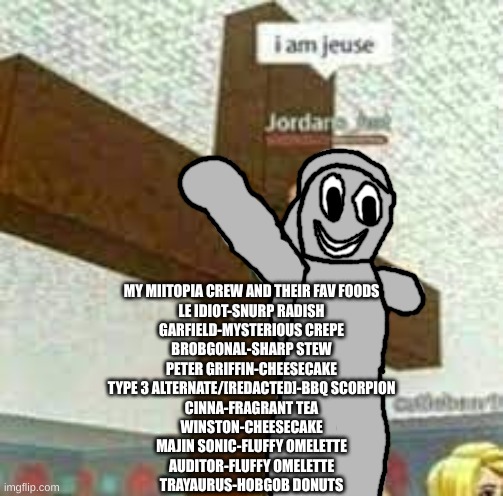 i am jeuse but with Gabriel/Satan | MY MIITOPIA CREW AND THEIR FAV FOODS
LE IDIOT-SNURP RADISH
GARFIELD-MYSTERIOUS CREPE
BROBGONAL-SHARP STEW
PETER GRIFFIN-CHEESECAKE
TYPE 3 ALTERNATE/[REDACTED]-BBQ SCORPION
CINNA-FRAGRANT TEA
WINSTON-CHEESECAKE
MAJIN SONIC-FLUFFY OMELETTE
AUDITOR-FLUFFY OMELETTE
TRAYAURUS-HOBGOB DONUTS | image tagged in i am jeuse but with gabriel/satan | made w/ Imgflip meme maker