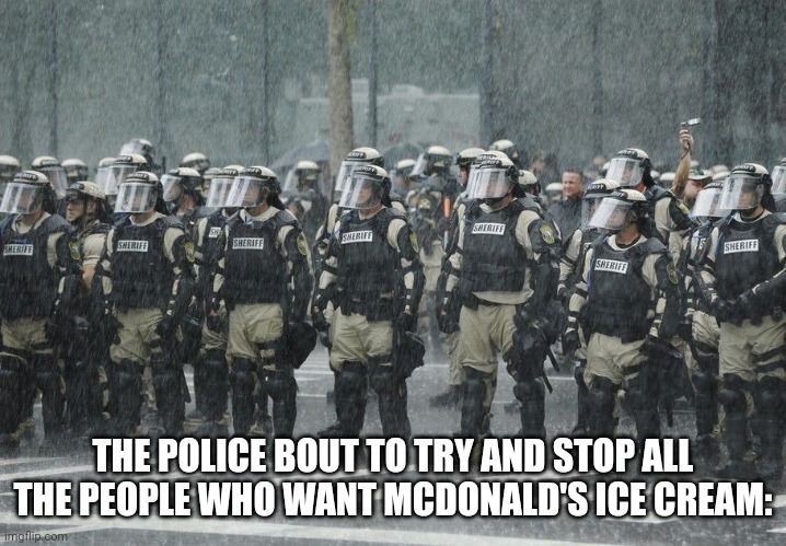 Riot Police Rain Storm | THE POLICE BOUT TO TRY AND STOP ALL THE PEOPLE WHO WANT MCDONALD'S ICE CREAM: | image tagged in riot police rain storm | made w/ Imgflip meme maker