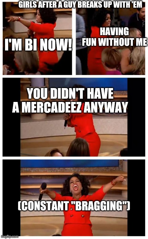 Oprah You Get A Car Everybody Gets A Car | GIRLS AFTER A GUY BREAKS UP WITH 'EM; HAVING FUN WITHOUT ME; I'M BI NOW! YOU DIDN'T HAVE A MERCADEEZ ANYWAY; (CONSTANT "BRAGGING") | image tagged in memes,oprah you get a car everybody gets a car | made w/ Imgflip meme maker