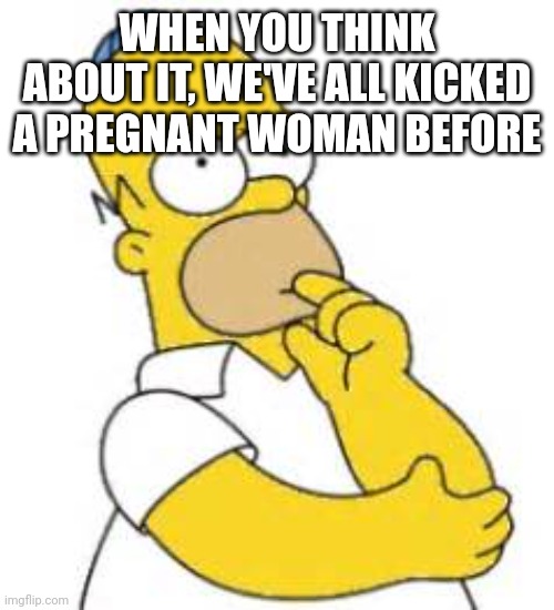 Homer Simpson Hmmmm | WHEN YOU THINK ABOUT IT, WE'VE ALL KICKED A PREGNANT WOMAN BEFORE | image tagged in homer simpson hmmmm | made w/ Imgflip meme maker