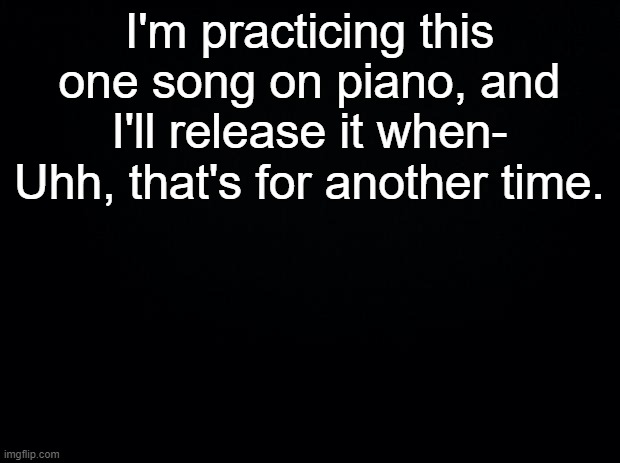 for specific reasons | I'm practicing this one song on piano, and I'll release it when-
Uhh, that's for another time. | made w/ Imgflip meme maker
