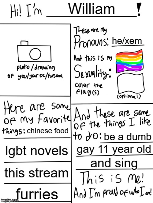 me | William; he/xem; chinese food; be a dumb; lgbt novels; gay 11 year old; and sing; this stream; furries | image tagged in lgbtq stream account profile | made w/ Imgflip meme maker