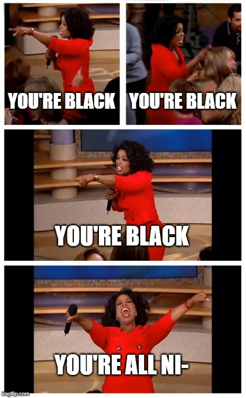 Finish it, please |  YOU'RE BLACK; YOU'RE BLACK; YOU'RE BLACK; YOU'RE ALL NI- | image tagged in memes,oprah you get a car everybody gets a car | made w/ Imgflip meme maker