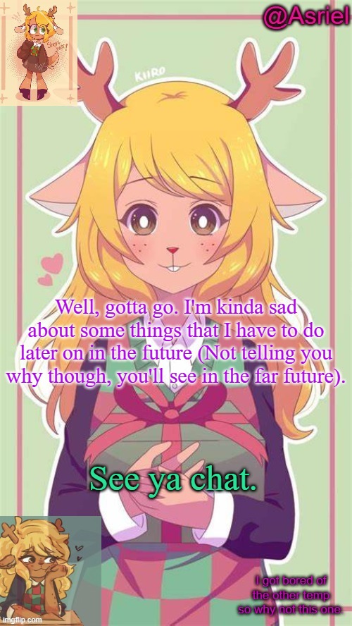 . | Well, gotta go. I'm kinda sad about some things that I have to do later on in the future (Not telling you why though, you'll see in the far future). See ya chat. | image tagged in asriel's noelle temp because why not | made w/ Imgflip meme maker