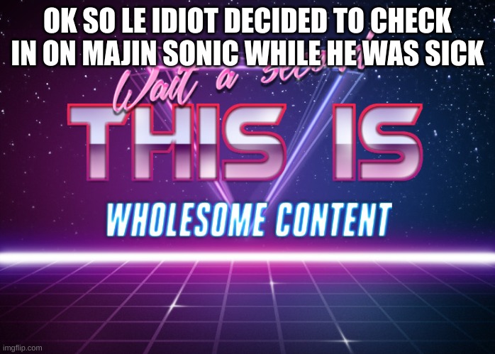 Wait a second this is wholesome content | OK SO LE IDIOT DECIDED TO CHECK IN ON MAJIN SONIC WHILE HE WAS SICK | image tagged in wait a second this is wholesome content | made w/ Imgflip meme maker