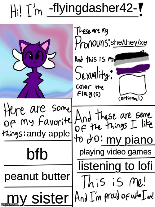 all about me (artwork made in ibis paint x) |  -flyingdasher42-; she/they/xe; andy apple; my piano; bfb; playing video games; listening to lofi; peanut butter; my sister | image tagged in lgbtq stream account profile,ibis paint x,fursona,asexual | made w/ Imgflip meme maker