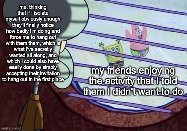 Squidward window | me, thinking that if I isolate myself obviously enough they'll finally notice how badly I'm doing and force me to hang out with them them, which is what I've secretly wanted all along, and which I could also have easily done by simply accepting their invitation to hang out in the first place; my friends enjoying the activity that I told them I didn't want to do | image tagged in squidward window | made w/ Imgflip meme maker