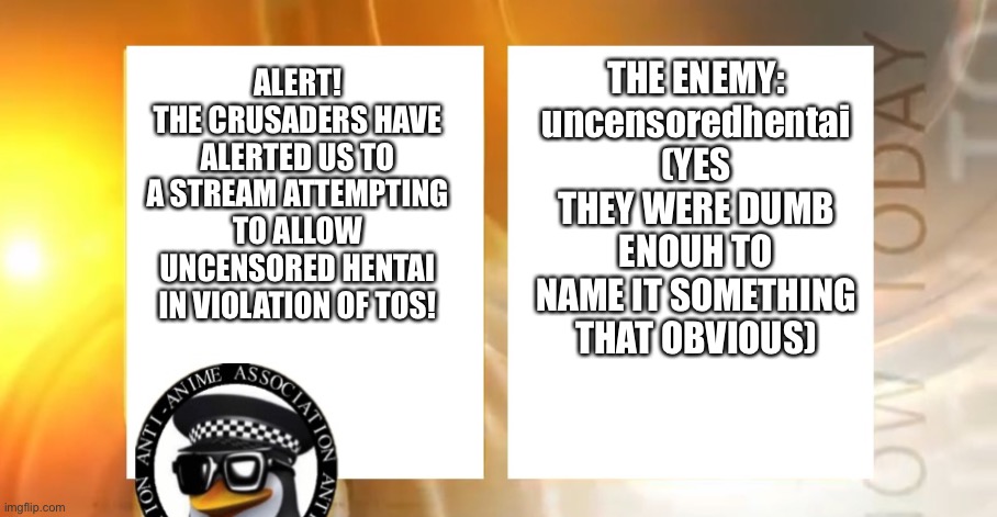 Since this one is ACTUALLY trying to violate TOS, hopefully this won’t piss everyone off like the ECCHI fiasco. FFS. | THE ENEMY:
uncensoredhentai
(YES THEY WERE DUMB ENOUH TO NAME IT SOMETHING THAT OBVIOUS); ALERT!
THE CRUSADERS HAVE ALERTED US TO A STREAM ATTEMPTING TO ALLOW UNCENSORED HENTAI IN VIOLATION OF TOS! | image tagged in anti-anime news | made w/ Imgflip meme maker