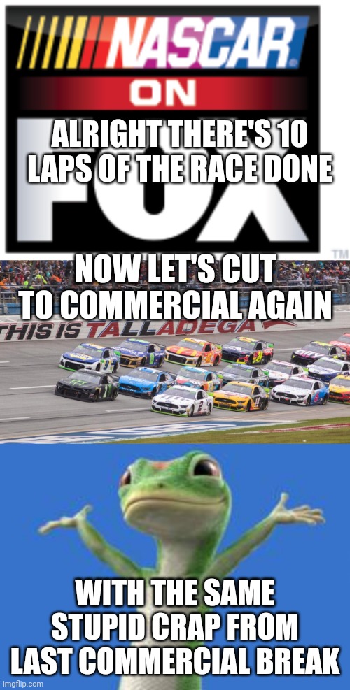 EVERY TEN LAPS IT'S BACK TO STUPID COMMERCIALS |  ALRIGHT THERE'S 10 LAPS OF THE RACE DONE; NOW LET'S CUT TO COMMERCIAL AGAIN; WITH THE SAME STUPID CRAP FROM LAST COMMERCIAL BREAK | image tagged in nascar,racing,fox,commercials,sports | made w/ Imgflip meme maker
